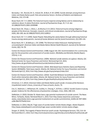 36
Borowsky, I. W., Resnick, M. D., Ireland, M., & Blum, R. W. (1999). Suicide attempts among American
Indian and Alaska Native youth: Risk and protective factors. Archives of Pediatric and Adolescent
Medicine, 153, 573–80.
Brave Heart, M. Y. H. (2003). The historical trauma response among Natives and its relationship to
substance abuse: A Lakota illustration. Journal of Psychoactive Drugs, 35, 7–13. doi:
10.1080/02791072.2003.10399988
Brave Heart, M., Chase, J., Elkins, J., & Altschul, D. B. (2011). Historical trauma among indigenous
peoples of the Americas: Concepts, research, and clinical considerations. Journal of Psychoactive Drugs,
43(4), 282–290. doi:10.1080/02791072.2011.628913
Brave Heart, M. Y. H. (1999). Oyate Ptayela: Rebuilding the Lakota Nation through addressing historical
trauma among Lakota parents. Journal of Human Behavior and the Social Environment, 2(1):109–126.
Brave Heart, M. Y., & DeBruyn, L. M. (1998). The American Indian Holocaust: Healing historical
unresolved grief. American Indian and Alaska Native Mental Health Research: Journal of the National
Center, 8(2), 56–78.
Centers for Disease Control and Prevention. (1988, August 19). CDC recommendations for a community
plan for the prevention and containment of suicide clusters. Morbidity and Mortality Weekly Report;
37(S-6); 1–12.
Centers for Disease Control and Prevention. (2009). National suicide statistics at a glance. Atlanta, GA:
National Center for Injury Prevention and Control. Retrieved April 22, 2014,
http://www.cdc.gov/ViolencePrevention/suicide/statistics/index.html
Centers for Disease Control and Prevention. (2010). Web-based Injury Statistics Query and Reporting
System (WISQARS). Fatal injury reports. Atlanta, GA: National Center for Injury Prevention and Control.
Retrieved April 22, 2014, from http://www.cdc.gov/injury/wisqars/index.html
Centers for Disease Control and Prevention. (2010). Youth Risk Behavior Surveillance System (YRBS).
Youth online interaction data tables. Atlanta, GA: National Center for Injury Prevention and Control.
Retrieved April 22, 2014, from http://www.cdc.gov/HealthyYouth/yrbs/index.htm
Christman, S. K. (2012). American Indian and Alaska Native youth suicide: A review of the literature.
Unpublished master’s thesis, University of Texas at Austin, Austin, TX.
Cox, G., Robinson, J., Williamson, M., Lockley, A., Cheung, Y., & Pirkis, J. (2012). Suicide clusters in young
people: Evidence for the effectiveness of postvention strategies. Crisis, 33(4), 208–214.
DeMarban, A. (2010, October 9). Alaska teens urge parental involvement at suicide summit. The News
Miner, Fairbanks, Alaska. Retrieved March 1, 2014, from http://www.newsminer.com/news/
alaska_news/alaska-teens-urge-parental-involvement-at-suicide-summit/article_5e4d5c18-76f7-5003-
a286-0bb79779af42.html
DeMarban, A. (2012, May 8). Tragic wave of suicides batter remote Alaska villages. Alaska Dispatch.
http://www.alaskadispatch.com/article/tragic-wave-suicides-batter-remote-alaska-villages
Dorgan, B. (2010). The tragedy of Native American youth suicide. Psychological Services, 7(3), 213–18.
Retrieved March 1, 2014, from http://centralsaamontana.org/otherdocuments/NativeYouthSuicide.pdf
 