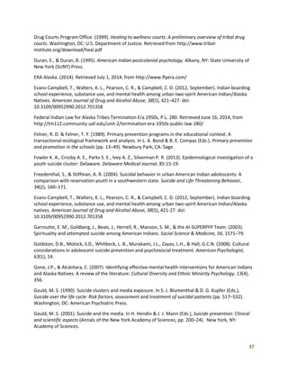 37
Drug Courts Program Office. (1999). Healing to wellness courts: A preliminary overview of tribal drug
courts. Washington, DC: U.S. Department of Justice. Retrieved from http://www.tribal-
institute.org/download/heal.pdf
Duran, E., & Duran, B. (1995). American Indian postcolonial psychology. Albany, NY: State University of
New York (SUNY) Press.
ERA Alaska. (2014). Retrieved July 1, 2014, from http://www.flyera.com/
Evans-Campbell, T., Walters, K. L., Pearson, C. R., & Campbell, C. D. (2012, September). Indian boarding
school experience, substance use, and mental health among urban two-spirit American Indian/Alaska
Natives. American Journal of Drug and Alcohol Abuse, 38(5), 421–427. doi:
10.3109/00952990.2012.701358
Federal Indian Law for Alaska Tribes Termination Era 1950s, P.L. 280. Retrieved June 16, 2014, from
http://tm112.community.uaf.edu/unit-2/termination-era-1950s-public-law-280/
Felner, R. D. & Felner, T. Y. (1989). Primary prevention programs in the educational context: A
transactional-ecological framework and analysis. In L. A. Bond & B. E. Compas (Eds.), Primary prevention
and promotion in the schools (pp. 13–49). Newbury Park, CA: Sage.
Fowler K. A., Crosby A. E., Parks S. E., Ivey A. Z., Silverman P. R. (2013). Epidemiological investigation of a
youth suicide cluster: Delaware. Delaware Medical Journal, 85:15-19.
Freedenthal, S., & Stiffman, A. R. (2004). Suicidal behavior in urban American Indian adolescents: A
comparison with reservation youth in a southwestern state. Suicide and Life-Threatening Behavior,
34(2), 160–171.
Evans-Campbell, T., Walters, K. L., Pearson, C. R., & Campbell, C. D. (2012, September). Indian boarding
school experience, substance use, and mental health among urban two-spirit American Indian/Alaska
natives. American Journal of Drug and Alcohol Abuse, 38(5), 421-27. doi:
10.3109/00952990.2012.701358
Garroutte, E. M., Goldberg, J., Beals, J., Herrell, R., Manson, S. M., & the AI-SUPERPFP Team. (2003).
Spirituality and attempted suicide among American Indians. Social Science & Medicine, 56, 1571–79.
Goldston, D.B., Molock, S.D., Whitbeck, L. B., Murakami, J.L., Zayas, L.H., & Hall, G.C.N. (2008). Cultural
considerations in adolescent suicide prevention and psychosocial treatment. American Psychologist,
63(1), 14.
Gone, J.P., & Alcántara, C. (2007). Identifying effective mental health interventions for American Indians
and Alaska Natives: A review of the literature. Cultural Diversity and Ethnic Minority Psychology, 13(4),
356.
Gould, M. S. (1990). Suicide clusters and media exposure. In S. J. Blumenthal & D. G. Kupfer (Eds.),
Suicide over the life cycle: Risk factors, assessment and treatment of suicidal patients (pp. 517–532).
Washington, DC: American Psychiatric Press.
Gould, M. S. (2001). Suicide and the media. In H. Hendin & J. J. Mann (Eds.), Suicide prevention: Clinical
and scientific aspects (Annals of the New York Academy of Sciences, pp. 200–24). New York, NY:
Academy of Sciences.
 
