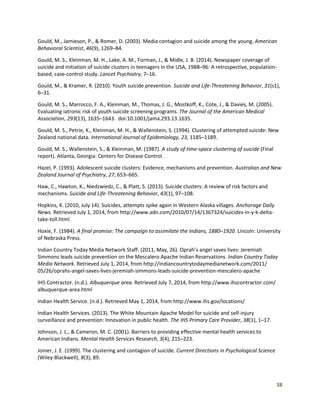 38
Gould, M., Jamieson, P., & Romer, D. (2003). Media contagion and suicide among the young. American
Behavioral Scientist, 46(9), 1269–84.
Gould, M. S., Kleinman, M. H., Lake, A. M., Forman, J., & Midle, J. B. (2014). Newspaper coverage of
suicide and initiation of suicide clusters in teenagers in the USA, 1988–96: A retrospective, population-
based, case-control study. Lancet Psychiatry, 7–16.
Gould, M., & Kramer, R. (2010). Youth suicide prevention. Suicide and Life-Threatening Behavior, 31(s1),
6–31.
Gould, M. S., Marrocco, F. A., Kleinman, M., Thomas, J. G., Mostkoff, K., Cote, J., & Davies, M. (2005).
Evaluating iatronic risk of youth suicide screening programs. The Journal of the American Medical
Association, 293(13), 1635–1643. doi:10.1001/jama.293.13.1635.
Gould, M. S., Petrie, K., Kleinman, M. H., & Wallenstein, S. (1994). Clustering of attempted suicide: New
Zealand national data. International Journal of Epidemiology, 23, 1185–1189.
Gould, M. S., Wallenstein, S., & Kleinman, M. (1987). A study of time-space clustering of suicide (Final
report). Atlanta, Georgia: Centers for Disease Control.
Hazel, P. (1993). Adolescent suicide clusters: Evidence, mechanisms and prevention. Australian and New
Zealand Journal of Psychiatry, 27, 653–665.
Haw, C., Hawton, K., Niedzwiedz, C., & Platt, S. (2013). Suicide clusters: A review of risk factors and
mechanisms. Suicide and Life-Threatening Behavior, 43(1), 97–108.
Hopkins, K. (2010, July 14). Suicides, attempts spike again in Western Alaska villages. Anchorage Daily
News. Retrieved July 1, 2014, from http://www.adn.com/2010/07/14/1367324/suicides-in-y-k-delta-
take-toll.html
Hoxie, F. (1984). A final promise: The campaign to assimilate the Indians, 1880–1920. Lincoln: University
of Nebraska Press.
Indian Country Today Media Network Staff. (2011, May, 26). Oprah’s angel saves lives: Jeremiah
Simmons leads suicide prevention on the Mescalero Apache Indian Reservations. Indian Country Today
Media Network. Retrieved July 1, 2014, from http://indiancountrytodaymedianetwork.com/2011/
05/26/oprahs-angel-saves-lives-jeremiah-simmons-leads-suicide-prevention-mescalero-apache
IHS Contractor. (n.d.). Albuquerque area. Retrieved July 7, 2014, from http://www.ihscontractor.com/
albuquerque-area.html
Indian Health Service. (n.d.). Retrieved May 1, 2014, from http://www.ihs.gov/locations/
Indian Health Services. (2013). The White Mountain Apache Model for suicide and self-injury
surveillance and prevention: Innovation in public health. The IHS Primary Care Provider, 38(1), 1–17.
Johnson, J. L., & Cameron, M. C. (2001). Barriers to providing effective mental health services to
American Indians. Mental Health Services Research, 3(4), 215–223.
Joiner, J. E. (1999). The clustering and contagion of suicide. Current Directions in Psychological Science
(Wiley-Blackwell), 8(3), 89.
 