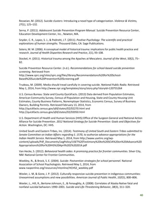 40
Rezaeian, M. (2012). Suicide clusters: Introducing a novel type of categorization. Violence & Victims,
27(1), 125–132.
Serna, P. (2011). Adolescent Suicide Prevention Program Manual. Suicide Prevention Resource Center,
Education Development Center, Inc., Newton, MA.
Snyder, C. R., Lopez, S. J., & Pedrotti, J.T. (2011). Positive Psychology: The scientific and practical
explorations of human strengths. Thousand Oaks, CA: Sage Publications.
Sotero, M. M. (2006). A conceptual model of historical trauma: implications for public health practice and
research. Journal of Health Disparities Research and Practice, 1(1), 93–108.
Stockel, H. (2011). Historical trauma among the Apaches at Mescalero. Journal of the West, 50(2), 75–
82.
Suicide Prevention Resource Center. (n.d.). Recommendations for school-based suicide prevention
screening. Retrieved from
http://www.sprc.org/sites/sprc.org/files/library/Recommendations%20for%20School-
Based%20Suicide%20Prevention%20Screening.pdf
Trudeau, M. (2009). Media should tread carefully in covering suicide. National Public Radio. Retrieved
May 1, 2014, from http://www.npr.org/templates/story/story.php?storyId=120755264
U.S. Census Bureau: State and County QuickFacts. (2013) Data derived from Population Estimates,
American Community Survey, Census of Population and Housing, State and County Housing Unit
Estimates, County Business Patterns, Nonemployer Statistics, Economic Census, Survey of Business
Owners, Building Permits. Retrieved February 13, 2014, from
http://quickfacts.census.gov/qfd/states/02/02270.html and
http://quickfacts.census.gov/qfd/states/02/02050.html
U.S. Department of Health and Human Services (HHS) Office of the Surgeon General and National Action
Alliance for Suicide Prevention. 2012 National Strategy for Suicide Prevention: Goals and Objectives for
Action. Washington, DC: HHS.
United South and Eastern Tribes, Inc. (2014). Testimony of United South and Eastern Tribes submitted to
Senate Committee on Indian Affairs regarding S. 1570, to authorize advance appropriations for the
Indian Health Service. Retrieved May 1, 2014, from http://www.usetinc.org/wp-
content/uploads/Pdf_Documents/LegPolicy/USET%20Testimony%20to%20SCIA%20on%20Advance%20
Appropriations%20for%20IHS%20April%202%202014.pdf
Van Hecke, S. (2012). Behavioral health aides: A promising practice for frontier communities. Silver City,
NM: National Center for Frontier Communities.
Weekley, N., & Brock, S. E. (2004). Suicide: Postvention strategies for school personnel. National
Association of School Psychologists. Retrieved May 1, 2014, from
www.nasponline.org/resources/intonline/HCHS2_weekley.pdf
Wexler, L. M, & Gone, J. P. (2012). Culturally responsive suicide prevention in indigenous communities:
Unexamined assumptions and new possibilities. American Journal of Public Health, 102(5), 800–806.
Wexler, L., Hill, R., Bertone‐Johnson, E., & Fenaughty, A. (2008). Correlates of Alaska Native fatal and
nonfatal suicidal behaviors 1990–2001. Suicide and Life-Threatening Behavior, 38(3), 311–320.
 
