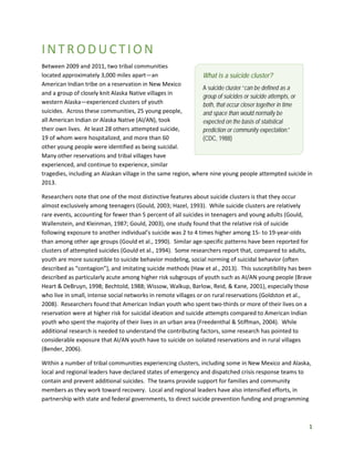 1
INTR OD UCTION
Between 2009 and 2011, two tribal communities
located approximately 3,000 miles apart—an
American Indian tribe on a reservation in New Mexico
and a group of closely knit Alaska Native villages in
western Alaska—experienced clusters of youth
suicides. Across these communities, 25 young people,
all American Indian or Alaska Native (AI/AN), took
their own lives. At least 28 others attempted suicide,
19 of whom were hospitalized, and more than 60
other young people were identified as being suicidal.
Many other reservations and tribal villages have
experienced, and continue to experience, similar
tragedies, including an Alaskan village in the same region, where nine young people attempted suicide in
2013.
Researchers note that one of the most distinctive features about suicide clusters is that they occur
almost exclusively among teenagers (Gould, 2003; Hazel, 1993). While suicide clusters are relatively
rare events, accounting for fewer than 5 percent of all suicides in teenagers and young adults (Gould,
Wallenstein, and Kleinman, 1987; Gould, 2003), one study found that the relative risk of suicide
following exposure to another individual’s suicide was 2 to 4 times higher among 15- to 19-year-olds
than among other age groups (Gould et al., 1990). Similar age-specific patterns have been reported for
clusters of attempted suicides (Gould et al., 1994). Some researchers report that, compared to adults,
youth are more susceptible to suicide behavior modeling, social norming of suicidal behavior (often
described as “contagion”), and imitating suicide methods (Haw et al., 2013). This susceptibility has been
described as particularly acute among higher risk subgroups of youth such as AI/AN young people (Brave
Heart & DeBruyn, 1998; Bechtold, 1988; Wissow, Walkup, Barlow, Reid, & Kane, 2001), especially those
who live in small, intense social networks in remote villages or on rural reservations (Goldston et al.,
2008). Researchers found that American Indian youth who spent two-thirds or more of their lives on a
reservation were at higher risk for suicidal ideation and suicide attempts compared to American Indian
youth who spent the majority of their lives in an urban area (Freedenthal & Stiffman, 2004). While
additional research is needed to understand the contributing factors, some research has pointed to
considerable exposure that AI/AN youth have to suicide on isolated reservations and in rural villages
(Bender, 2006).
Within a number of tribal communities experiencing clusters, including some in New Mexico and Alaska,
local and regional leaders have declared states of emergency and dispatched crisis response teams to
contain and prevent additional suicides. The teams provide support for families and community
members as they work toward recovery. Local and regional leaders have also intensified efforts, in
partnership with state and federal governments, to direct suicide prevention funding and programming
What is a suicide cluster?
A suicide cluster “can be defined as a
group of suicides or suicide attempts, or
both, that occur closer together in time
and space than would normally be
expected on the basis of statistical
prediction or community expectation.”
(CDC, 1988)
 