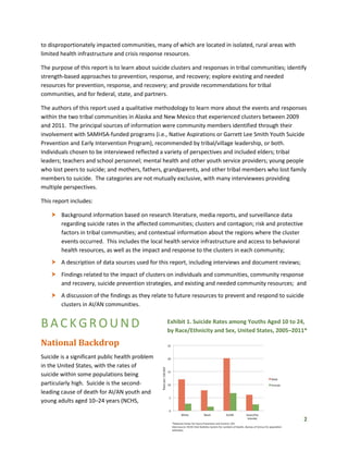 2
Exhibit 1. Suicide Rates among Youths Aged 10 to 24,
by Race/Ethnicity and Sex, United States, 2005–2011*
to disproportionately impacted communities, many of which are located in isolated, rural areas with
limited health infrastructure and crisis response resources.
The purpose of this report is to learn about suicide clusters and responses in tribal communities; identify
strength-based approaches to prevention, response, and recovery; explore existing and needed
resources for prevention, response, and recovery; and provide recommendations for tribal
communities, and for federal, state, and partners.
The authors of this report used a qualitative methodology to learn more about the events and responses
within the two tribal communities in Alaska and New Mexico that experienced clusters between 2009
and 2011. The principal sources of information were community members identified through their
involvement with SAMHSA-funded programs (i.e., Native Aspirations or Garrett Lee Smith Youth Suicide
Prevention and Early Intervention Program), recommended by tribal/village leadership, or both.
Individuals chosen to be interviewed reflected a variety of perspectives and included elders; tribal
leaders; teachers and school personnel; mental health and other youth service providers; young people
who lost peers to suicide; and mothers, fathers, grandparents, and other tribal members who lost family
members to suicide. The categories are not mutually exclusive, with many interviewees providing
multiple perspectives.
This report includes:
 Background information based on research literature, media reports, and surveillance data
regarding suicide rates in the affected communities; clusters and contagion; risk and protective
factors in tribal communities; and contextual information about the regions where the cluster
events occurred. This includes the local health service infrastructure and access to behavioral
health resources, as well as the impact and response to the clusters in each community;
 A description of data sources used for this report, including interviews and document reviews;
 Findings related to the impact of clusters on individuals and communities, community response
and recovery, suicide prevention strategies, and existing and needed community resources; and
 A discussion of the findings as they relate to future resources to prevent and respond to suicide
clusters in AI/AN communities.
BACKGROUND
National Backdrop
Suicide is a significant public health problem
in the United States, with the rates of
suicide within some populations being
particularly high. Suicide is the second-
leading cause of death for AI/AN youth and
young adults aged 10–24 years (NCHS,
 