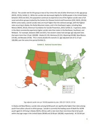 3
2011a). The suicide rate for this group is two to four times the rate of other Americans in this age group
(NCHS, 2011b; Exhibit 1). While the suicide rate decreased slightly for AI/AN people in the United States
between 2010 and 2011, this population continues to experience one of the highest suicide rates of all
racial and ethnic groups tracked by the Centers for Disease Control and Prevention (CDC; NCHS, 2011b).
Within some states, overall suicide rates are much higher than the national average, with the highest
rates occurring in Alaska, the Rocky Mountain states, and in the Southwest region, including New
Mexico (NCHS, 2011b; American Foundation for Suicide Prevention, 2014; Exhibit 2). In general, states
in the West consistently experience higher suicide rates than states in the Northeast, Southeast, and
Midwest. For example, between 2005 and 2011, five western states had average age-adjusted rates
that were more than 19 per 100,000: Alaska (21.24), Montana (21.01), Wyoming (20.88), New Mexico
(19.40), and Nevada (19.06). This is nearly double the overall U.S. age-adjusted rate of 11.57 per
100,000, over the same time period (Exhibit 2).
Exhibit 2. National Suicide Rates
*Age-adjusted suicide rates per 100,000 population by state, 2005-2011 (NCHS, 2011b)
In Alaska and New Mexico, suicide rates among AI/AN youth are significantly higher than rates among
youth from other cultural or ethnic groups. Suicide is currently the leading cause of death for AI/AN
youth aged 15–24 living in Alaska (NCHS, 2011a), with a rate more than nine times that of all youth
within that age range in the United States (98.88 and 10.04 per 100,000, respectively). At 152.83 per
 