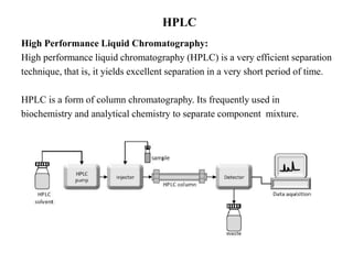 HPLC
High Performance Liquid Chromatography:
High performance liquid chromatography (HPLC) is a very efficient separation
technique, that is, it yields excellent separation in a very short period of time.
HPLC is a form of column chromatography. Its frequently used in
biochemistry and analytical chemistry to separate component mixture.
 