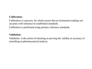 Calibration:
Calibration is a process by which ensure that an instrument readings are
accurate with reference to established standards.
Calibration is performed using primary reference standards.
Validation:
Validation is the action of checking or proving the validity or accuracy of
something in pharmaceutical analysis.
 