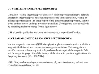 UV-VISIBLE,INFRARED SPECTROSCOPY:
Ultraviolet–visible spectroscopy or ultraviolet-visible spectrophotometry refers to
absorption spectroscopy or reflectance spectroscopy in the ultraviolet, visible or,
infrared spectral region. . In these region of the electromagnetic spectrum, sample
atoms and molecules undergo electronic transitions (from ground state to excited)
by absorbing radiation energy from a light source.
USE : Used in qualitative and quantitative analysis, sample identification.
NUCLEAR MAGNETIC RESONANCE SPECTROSCOPY:
Nuclear magnetic resonance (NMR) is a physical phenomenon in which nuclei in a
magnetic field absorb and re-emit electromagnetic radiation. This energy is at a
specific resonance frequency which depends on the strength of the magnetic field
and the magnetic properties of the isotope of the atoms; in practical applications, the
frequency is around (60–1000 MHz).
USE: Study and research purposes, molecular physics, structure, crystal and non
crystalline material analysis etc.
 
