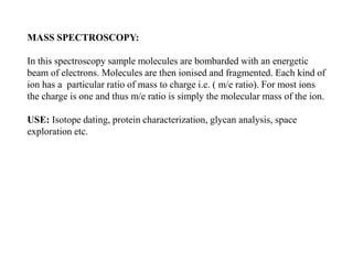 MASS SPECTROSCOPY:
In this spectroscopy sample molecules are bombarded with an energetic
beam of electrons. Molecules are then ionised and fragmented. Each kind of
ion has a particular ratio of mass to charge i.e. ( m/e ratio). For most ions
the charge is one and thus m/e ratio is simply the molecular mass of the ion.
USE: Isotope dating, protein characterization, glycan analysis, space
exploration etc.
 