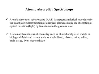Atomic Absorption Spectroscopy
 Atomic absorption spectroscopy (AAS) is a spectroanalytical procedure for
the quantitative determination of chemical elements using the absorption of
optical radiation (light) by free atoms in the gaseous state.
 Uses in different areas of chemistry such as clinical analysis of metals in
biological fluids and tissues such as whole blood, plasma, urine, saliva,
brain tissue, liver, muscle tissue.
 
