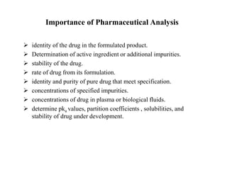 Importance of Pharmaceutical Analysis
 identity of the drug in the formulated product.
 Determination of active ingredient or additional impurities.
 stability of the drug.
 rate of drug from its formulation.
 identity and purity of pure drug that meet specification.
 concentrations of specified impurities.
 concentrations of drug in plasma or biological fluids.
 determine pka values, partition coefficients , solubilities, and
stability of drug under development.
 