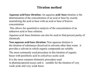 Titration method
Aqueous acid base titration: An aqueous acid–base titration is the
determination of the concentration of an acid or base by exactly
neutralizing the acid or base with an acid or base of known
concentration.
This allows for quantitative analysis of the concentration of an
unknown acid or base solution.
Aqueous acid–base titrations can also be used to find percent purity of
chemicals.
Non aqueous acid base titration: Non aqueous titration is
the titration of substances dissolved in solvents other than water. it
provides a solvent in which organic compounds are soluble.
The most commonly used procedure in this titration of organic
bases with perchloric acid in anhydrous acetic acid.
It is the most common titrimetric procedure used
in pharmacopoeial assays and is suitable for the titration of very
weak acids and very weak bases
 