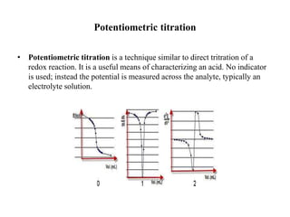 Potentiometric titration
• Potentiometric titration is a technique similar to direct tritration of a
redox reaction. It is a useful means of characterizing an acid. No indicator
is used; instead the potential is measured across the analyte, typically an
electrolyte solution.
 