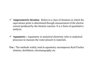  Amperometric titration: Refers to a class of titrations in which the
equivalence point is determined through measurement of the electric
current produced by the titration reaction. It is a form of quantitative
analysis.
 Aquametry : Aquametry in analytical chemistry refer to analytical
processes to measure the water present in materials.
Use : The methods widely used in aquametry encompasses Karl Fischer
titration, distillation, chromatography etc.
 