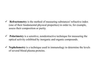  Refractometry is the method of measuring substances' refractive index
(one of their fundamental physical properties) in order to, for example,
assess their composition or purity.
 Polarimetry is a sensitive, nondestructive technique for measuring the
optical activity exhibited by inorganic and organic compounds.
 Nephelometry is a technique used in immunology to determine the levels
of several blood plasma proteins.
 