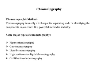 Chromatography
Chromatographic Methods:
Chromatography is usually a technique for separating and / or identifying the
components in a mixture. It is powerful method in industry.
Some major types of chromatography:
 Paper chromatography
 Gas chromatography
 Liquid chromatography
 High performance liquid chromatography
 Gel filtration chromatography
 