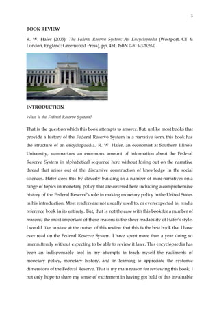1
BOOK REVIEW
R. W. Hafer (2005). The Federal Reserve System: An Encyclopaedia (Westport, CT &
London, England: Greenwood Press), pp. 451, ISBN 0-313-32839-0
INTRODUCTION
What is the Federal Reserve System?
That is the question which this book attempts to answer. But, unlike most books that
provide a history of the Federal Reserve System in a narrative form, this book has
the structure of an encyclopaedia. R. W. Hafer, an economist at Southern Illinois
University, summarizes an enormous amount of information about the Federal
Reserve System in alphabetical sequence here without losing out on the narrative
thread that arises out of the discursive construction of knowledge in the social
sciences. Hafer does this by cleverly building in a number of mini-narratives on a
range of topics in monetary policy that are covered here including a comprehensive
history of the Federal Reserve’s role in making monetary policy in the United States
in his introduction. Most readers are not usually used to, or even expected to, read a
reference book in its entirety. But, that is not the case with this book for a number of
reasons; the most important of these reasons is the sheer readability of Hafer’s style.
I would like to state at the outset of this review that this is the best book that I have
ever read on the Federal Reserve System. I have spent more than a year doing so
intermittently without expecting to be able to review it later. This encyclopaedia has
been an indispensable tool in my attempts to teach myself the rudiments of
monetary policy, monetary history, and in learning to appreciate the systemic
dimensions of the Federal Reserve. That is my main reason for reviewing this book; I
not only hope to share my sense of excitement in having got hold of this invaluable
 