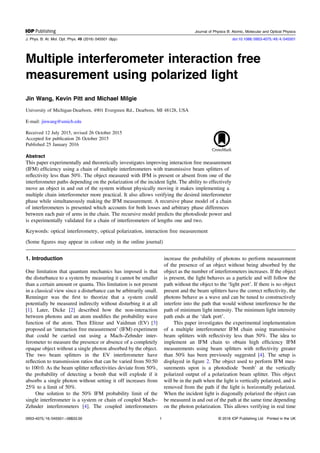 Multiple interferometer interaction free
measurement using polarized light
Jin Wang, Kevin Pitt and Michael Milgie
University of Michigan-Dearborn, 4901 Evergreen Rd., Dearborn, MI 48128, USA
E-mail: jinwang@umich.edu
Received 12 July 2015, revised 26 October 2015
Accepted for publication 26 October 2015
Published 25 January 2016
Abstract
This paper experimentally and theoretically investigates improving interaction free measurement
(IFM) efﬁciency using a chain of multiple interferometers with transmissive beam splitters of
reﬂectivity less than 50%. The object measured with IFM is present or absent from one of the
interferometer paths depending on the polarization of the incident light. The ability to effectively
move an object in and out of the system without physically moving it makes implementing a
multiple chain interferometer more practical. It also allows verifying the desired interferometer
phase while simultaneously making the IFM measurement. A recursive phase model of a chain
of interferometers is presented which accounts for both losses and arbitrary phase differences
between each pair of arms in the chain. The recursive model predicts the photodiode power and
is experimentally validated for a chain of interferometers of lengths one and two.
Keywords: optical interferometry, optical polarization, interaction free measurement
(Some ﬁgures may appear in colour only in the online journal)
1. Introduction
One limitation that quantum mechanics has imposed is that
the disturbance to a system by measuring it cannot be smaller
than a certain amount or quanta. This limitation is not present
in a classical view since a disturbance can be arbitrarily small.
Renninger was the ﬁrst to theorize that a system could
potentially be measured indirectly without disturbing it at all
[1]. Later, Dicke [2] described how the non-interaction
between photons and an atom modiﬁes the probability wave
function of the atom. Then Elitzur and Vaidman (EV) [3]
proposed an ‘interaction free measurement’ (IFM) experiment
that could be carried out using a Mach–Zehnder inter-
ferometer to measure the presence or absence of a completely
opaque object without a single photon absorbed by the object.
The two beam splitters in the EV interferometer have
reﬂection to transmission ratios that can be varied from 50:50
to 100:0. As the beam splitter reﬂectivities deviate from 50%,
the probability of detecting a bomb that will explode if it
absorbs a single photon without setting it off increases from
25% to a limit of 50%.
One solution to the 50% IFM probability limit of the
single interferometer is a system or chain of coupled Mach–
Zehnder interferometers [4]. The coupled interferometers
increase the probability of photons to perform measurement
of the presence of an object without being absorbed by the
object as the number of interferometers increases. If the object
is present, the light behaves as a particle and will follow the
path without the object to the ‘light port’. If there is no object
present and the beam splitters have the correct reﬂectivity, the
photons behave as a wave and can be tuned to constructively
interfere into the path that would without interference be the
path of minimum light intensity. The minimum light intensity
path ends at the ‘dark port’.
This paper investigates the experimental implementation
of a multiple interferometer IFM chain using transmissive
beam splitters with reﬂectivity less than 50%. The idea to
implement an IFM chain to obtain high efﬁciency IFM
measurements using beam splitters with reﬂectivity greater
than 50% has been previously suggested [4]. The setup is
displayed in ﬁgure 2. The object used to perform IFM mea-
surements upon is a photodiode ‘bomb’ at the vertically
polarized output of a polarization beam splitter. This object
will be in the path when the light is vertically polarized, and is
removed from the path if the light is horizontally polarized.
When the incident light is diagonally polarized the object can
be measured in and out of the path at the same time depending
on the photon polarization. This allows verifying in real time
Journal of Physics B: Atomic, Molecular and Optical Physics
J. Phys. B: At. Mol. Opt. Phys. 49 (2016) 045501 (8pp) doi:10.1088/0953-4075/49/4/045501
0953-4075/16/045501+08$33.00 © 2016 IOP Publishing Ltd Printed in the UK1
 