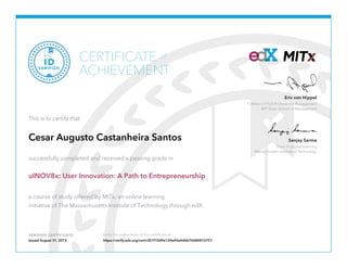 Dean of Digital Learning
Massachusetts Institute of Technology
Sanjay Sarma
T. Wilson (1953) Professor in Management
MIT Sloan School of Management
Eric von Hippel
VERIFIED CERTIFICATE Verify the authenticity of this certificate at
CERTIFICATE
ACHIEVEMENT
of
VERIFIED
ID
This is to certify that
Cesar Augusto Castanheira Santos
successfully completed and received a passing grade in
uINOV8x: User Innovation: A Path to Entrepreneurship
a course of study offered by MITx, an online learning
initiative of The Massachusetts Institute of Technology through edX.
Issued August 31, 2015 https://verify.edx.org/cert/cf51f10d9e124e40a4d6b70680810751
 
