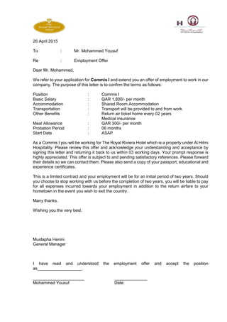 26 April 2015
To : Mr. Mohammed Yousuf
Re : Employment Offer
Dear Mr. Mohammed,
We refer to your application for Commis I and extend you an offer of employment to work in our
company. The purpose of this letter is to confirm the terms as follows:
Position : Commis I
Basic Salary : QAR 1,800/- per month
Accommodation : Shared Room Accommodation
Transportation : Transport will be provided to and from work
Other Benefits : Return air ticket home every 02 years
Medical insurance
Meal Allowance : QAR 300/- per month
Probation Period : 06 months
Start Date : ASAP
As a Commis I you will be working for The Royal Riviera Hotel which is a property under Al Hitmi
Hospitality. Please review this offer and acknowledge your understanding and acceptance by
signing this letter and returning it back to us within 03 working days. Your prompt response is
highly appreciated. This offer is subject to and pending satisfactory references. Please forward
their details so we can contact them. Please also send a copy of your passport, educational and
experience certificates.
This is a limited contract and your employment will be for an initial period of two years. Should
you choose to stop working with us before the completion of two years, you will be liable to pay
for all expenses incurred towards your employment in addition to the return airfare to your
hometown in the event you wish to exit the country.
Many thanks.
Wishing you the very best.
Mustapha Henini
General Manager
I have read and understood the employment offer and accept the position
as___________________.
______________________ ______________
Mohammed Yousuf Date:
 
