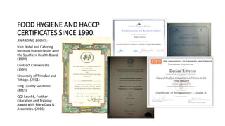 FOOD HYGIENE AND HACCP
CERTIFICATES SINCE 1990.
AWARDING BODIES:
Irish Hotel and Catering
Institute in association with
the Southern Health Board.
(1990)
Contract Caterers Ltd.
(1999)
University of Trinidad and
Tobago. (2011)
King Quality Solutions.
(2015)
QQI Level 6, Further
Education and Training
Award with Mary Daly &
Associates. (2016)
 