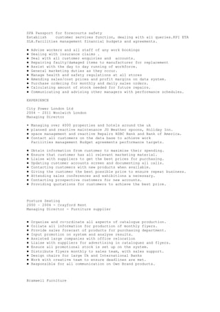 SPA Passport for forecourts safety
Establish customer services function, dealing with all queries.KPI ETA
SLA.Facilities management financial budgets and agreements.
● Advise workers and all staff of any work bookings
● Dealing with insurance claims .
● Deal with all customer enquiries and accounts.
● Repairing faulty/damaged items to manufacturer for replacement
● Assist with the day to day running of workforce.
● General marketing duties as they occur.
● Manage health and safety regulations at all stores
● Amending sales/cost prices and profit margins on data system.
● Purchase ordering for monthly and daily sales orders.
● Calculating amount of stock needed for future repairs.
● Communicating and advising other managers with performance schedules.
EXPERIENCE
City Power London Ltd
2004 – 2011 Woolwich London
Managing Director
▪ Managing over 4000 properties and hotels around the uk
● planned and reactive maintenance JD Weather spoons, Holiday Inn.
● space management and reactive Repairs HSBC Bank and Bank of America.
● Contact all customers on the data base to achieve work
Facilities management Budget agreements performance targets.
● Obtain information from customer to maximise their spending.
● Ensure that customer has all relevant marketing material.
● Liaise with suppliers to get the best prices for purchasing.
● Updating customer accounts screen and documenting all calls.
● Contacting customers with new products when available.
● Giving the customer the best possible price to ensure repeat business.
● Attending sales conferences and exhibitions a necessary.
● Contacting prospective customers for new accounts.
● Providing quotations for customers to achieve the best price.
Posture Seating
2000 – 2004 - Crayford Kent
Managing Director - Furniture supplier
● Organise and co-ordinate all aspects of catalogue production.
● Collate all information for production of monthly flyers.
● Provide sales forecast of products for purchasing department.
● Input promotion on system and analyse results.
● Assisted large companies with office relocation
● Liaise with suppliers for advertising in catalogues and flyers.
● Ensure all promotional stock is set up on the system.
● Distribute flyers monthly to sales team, with sales support.
● Design chairs for large Uk and International Banks
● Work with creative team to ensure deadlines are met.
● Responsible for all communication on Own Brand products.
Bramwell Furniture
 