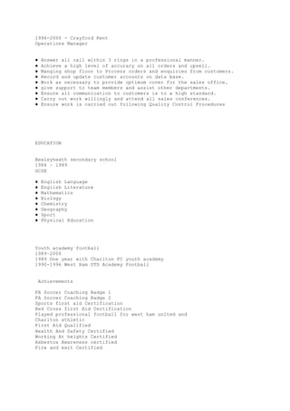1996-2000 - Crayford Kent
Operations Manager
● Answer all call within 3 rings in a professional manner.
● Achieve a high level of accuracy on all orders and upsell.
● Manging shop floor to Process orders and enquiries from customers.
● Record and update customer accounts on data base.
● Work as necessary to provide optimum cover for the sales office.
● give support to team members and assist other departments.
● Ensure all communication to customers is to a high standard.
● Carry out work willingly and attend all sales conferences.
● Ensure work is carried out following Quality Control Procedures
EDUCATION
Bexleyheath secondary school
1984 – 1989
GCSE
● English Language
● English Literature
● Mathematics
● Biology
● Chemistry
● Geography
● Sport
● Physical Education
Youth academy football
1989–2000
1989 One year with Charlton FC youth academy
1990-1996 West Ham UTD Academy Football
Achievements
FA Soccer Coaching Badge 1
FA Soccer Coaching Badge 2
Sports first aid Certification
Red Cross first Aid Certification
Played professional football for west ham united and
Charlton athletic
First Aid Qualified
Health And Safety Certified
Working At heights Certified
Asbestos Awareness certified
Fire and exit Certified
 