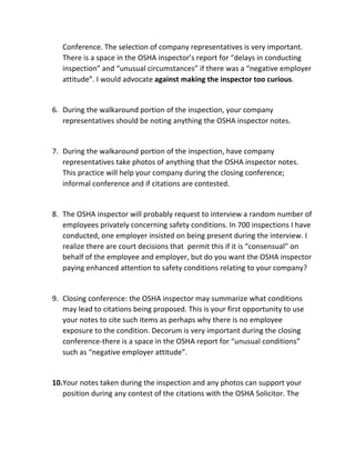 Conference.	
  The	
  selection	
  of	
  company	
  representatives	
  is	
  very	
  important.	
  
There	
  is	
  a	
  space	
  in	
  the	
  OSHA	
  inspector’s	
  report	
  for	
  “delays	
  in	
  conducting	
  
inspection”	
  and	
  “unusual	
  circumstances”	
  if	
  there	
  was	
  a	
  “negative	
  employer	
  
attitude”.	
  I	
  would	
  advocate	
  against	
  making	
  the	
  inspector	
  too	
  curious.	
  
	
  
6. During	
  the	
  walkaround	
  portion	
  of	
  the	
  inspection,	
  your	
  company	
  
representatives	
  should	
  be	
  noting	
  anything	
  the	
  OSHA	
  inspector	
  notes.	
  	
  
	
  
7. During	
  the	
  walkaround	
  portion	
  of	
  the	
  inspection,	
  have	
  company	
  
representatives	
  take	
  photos	
  of	
  anything	
  that	
  the	
  OSHA	
  inspector	
  notes.	
  
This	
  practice	
  will	
  help	
  your	
  company	
  during	
  the	
  closing	
  conference;	
  
informal	
  conference	
  and	
  if	
  citations	
  are	
  contested.	
  	
  
	
  
8. The	
  OSHA	
  inspector	
  will	
  probably	
  request	
  to	
  interview	
  a	
  random	
  number	
  of	
  
employees	
  privately	
  concerning	
  safety	
  conditions.	
  In	
  700	
  inspections	
  I	
  have	
  
conducted,	
  one	
  employer	
  insisted	
  on	
  being	
  present	
  during	
  the	
  interview.	
  I	
  
realize	
  there	
  are	
  court	
  decisions	
  that	
  	
  permit	
  this	
  if	
  it	
  is	
  “consensual”	
  on	
  
behalf	
  of	
  the	
  employee	
  and	
  employer,	
  but	
  do	
  you	
  want	
  the	
  OSHA	
  inspector	
  
paying	
  enhanced	
  attention	
  to	
  safety	
  conditions	
  relating	
  to	
  your	
  company?	
  	
  
	
  
9. Closing	
  conference:	
  the	
  OSHA	
  inspector	
  may	
  summarize	
  what	
  conditions	
  
may	
  lead	
  to	
  citations	
  being	
  proposed.	
  This	
  is	
  your	
  first	
  opportunity	
  to	
  use	
  
your	
  notes	
  to	
  cite	
  such	
  items	
  as	
  perhaps	
  why	
  there	
  is	
  no	
  employee	
  
exposure	
  to	
  the	
  condition.	
  Decorum	
  is	
  very	
  important	
  during	
  the	
  closing	
  
conference-­‐there	
  is	
  a	
  space	
  in	
  the	
  OSHA	
  report	
  for	
  “unusual	
  conditions”	
  
such	
  as	
  “negative	
  employer	
  attitude”.	
  	
  
	
  
10.Your	
  notes	
  taken	
  during	
  the	
  inspection	
  and	
  any	
  photos	
  can	
  support	
  your	
  
position	
  during	
  any	
  contest	
  of	
  the	
  citations	
  with	
  the	
  OSHA	
  Solicitor.	
  The	
  
 