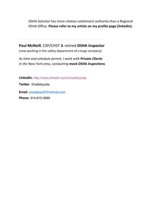OSHA	
  Solicitor	
  has	
  more	
  citation	
  settlement	
  authority	
  than	
  a	
  Regional	
  
OSHA	
  Office.	
  Please	
  refer	
  to	
  my	
  article	
  on	
  my	
  profile	
  page	
  (linkedin).	
  
	
  
–––––––––––––––––––––––––––––––––––––––––––––––––––––––––––––––––––––––––	
  
Paul	
  McNeill,	
  CSP/CHST	
  &	
  retired	
  OSHA	
  inspector	
  
(now	
  working	
  in	
  the	
  safety	
  department	
  of	
  a	
  large	
  company)	
  
As	
  time	
  and	
  schedule	
  permit,	
  I	
  work	
  with	
  Private	
  Clients	
  
in	
  the	
  New	
  York	
  area,	
  conducting	
  mock	
  OSHA	
  Inspections.	
  
	
  
LinkedIn:	
  http://www.linkedin.com/in/safetyyoda
Twitter: @safetyyoda
Email: postalpaul5@hotmail.com
Phone: 914-815-3669
	
  
 