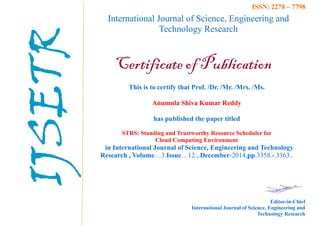International Journal of Science, Engineering and
Technology Research
Certificate of Publication
This is to certify that Prof. /Dr. /Mr. /Mrs. /Ms.
Anumula Shiva Kumar Reddy
has published the paper titled
STRS: Standing and Trustworthy Resource Scheduler for
Cloud Computing Environment
in International Journal of Science, Engineering and Technology
Research , Volume…3.Issue…12.,.December-2014,pp.3358.-.3363..
Editor-in-Chief
International Journal of Science, Engineering and
Technology Research
ISSN: 2278 – 7798
IJSETR
 