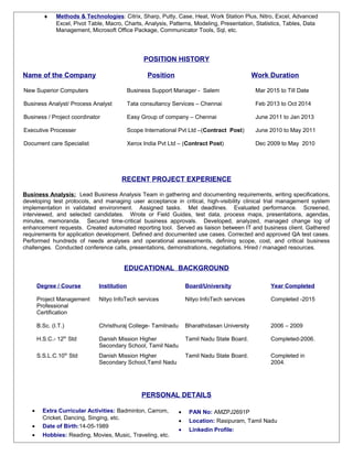 ♦ Methods & Technologies: Citrix, Sharp, Putty, Case, Heat, Work Station Plus, Nitro, Excel, Advanced
Excel, Pivot Table, Macro, Charts, Analysis, Patterns, Modeling, Presentation, Statistics, Tables, Data
Management, Microsoft Office Package, Communicator Tools, Sql, etc.
POSITION HISTORY
Name of the Company Position Work Duration
New Superior Computers
Business Analyst/ Process Analyst
Business / Project coordinator
Executive Processer
Document care Specialist
Business Support Manager - Salem
Tata consultancy Services – Chennai
Easy Group of company – Chennai
Scope International Pvt Ltd –(Contract Post)
Xerox India Pvt Ltd – (Contract Post)
Mar 2015 to Till Date
Feb 2013 to Oct 2014
June 2011 to Jan 2013
June 2010 to May 2011
Dec 2009 to May 2010
RECENT PROJECT EXPERIENCE
Business Analysis: Lead Business Analysis Team in gathering and documenting requirements, writing specifications,
developing test protocols, and managing user acceptance in critical, high-visibility clinical trial management system
implementation in validated environment. Assigned tasks. Met deadlines. Evaluated performance. Screened,
interviewed, and selected candidates. Wrote or Field Guides, test data, process maps, presentations, agendas,
minutes, memoranda. Secured time-critical business approvals. Developed, analyzed, managed change log of
enhancement requests. Created automated reporting tool. Served as liaison between IT and business client. Gathered
requirements for application development. Defined and documented use cases. Corrected and approved QA test cases.
Performed hundreds of needs analyses and operational assessments, defining scope, cost, and critical business
challenges. Conducted conference calls, presentations, demonstrations, negotiations. Hired / managed resources.
EDUCATIONAL BACKGROUND
PERSONAL DETAILS
• Extra Curricular Activities: Badminton, Carrom,
Cricket, Dancing, Singing, etc.
• Date of Birth:14-05-1989
• Hobbies: Reading, Movies, Music, Traveling, etc.
• PAN No: AMZPJ2691P
• Location: Rasipuram, Tamil Nadu
• Linkedin Profile:
Degree / Course Institution Board/University Year Completed
Project Management
Professional
Certification
Nityo InfoTech services Nityo InfoTech services Completed -2015
B.Sc. (I.T.) Christhuraj College- Tamilnadu Bharathidasan University 2006 – 2009
H.S.C.- 12th
Std Danish Mission Higher
Secondary School, Tamil Nadu
Tamil Nadu State Board. Completed-2006.
S.S.L.C.10th
Std Danish Mission Higher
Secondary School,Tamil Nadu
Tamil Nadu State Board. Completed in
2004.
 