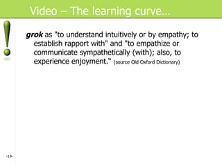Video – The learning curve… grok  as "to understand intuitively or by empathy; to establish rapport with" and "to empathize or communicate sympathetically (with); also, to experience enjoyment.“  (source Old Oxford Dictionary) - - 