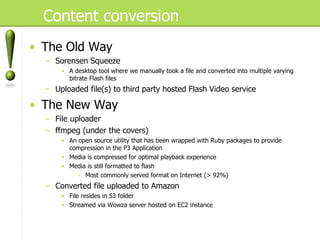 Content conversion The Old Way Sorensen Squeeze A desktop tool where we manually took a file and converted into multiple varying bitrate Flash files Uploaded file(s) to third party hosted Flash Video service The New Way File uploader ffmpeg (under the covers) An open source utility that has been wrapped with Ruby packages to provide compression in the P3 Application Media is compressed for optimal playback experience Media is still formatted to flash Most commonly served format on Internet (> 92%) Converted file uploaded to Amazon  File resides in S3 folder Streamed via Wowza server hosted on EC2 instance 