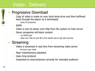 Video:  Delivery Progressive Download Copy of video is made on your local temp drive and then buffered back through the player as it downloads Lacks IP protection ESPN Video is sent to player over http from file system on host server Some companies will block content by MIME type video over http on port 80 is the easiest way to get past security Streaming Video is streamed in real time from streaming video server No local copy made Near instantaneous playback Uses rtmp protocol Important to size/compress correctly for intended audience - - 