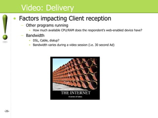 Video: Delivery Factors impacting Client reception Other programs running How much available CPU/RAM does the respondent’s web-enabled device have? Bandwidth DSL, Cable, dialup? Bandwidth varies during a video session (i.e. 30 second Ad) - - 