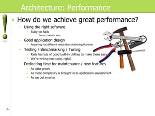 Architecture: Performance How do we achieve great performance? Using the right software Ruby on Rails Twitter, LinkedIn, Hulu Good application design Reporting has different needs than Authoring/Runtime Testing / Benchmarking / Tuning Rails has lots of good built-in utilities to make these easy We’re writing test code, right? Dedicating time for maintenance / new features As data grows As more complexity is brought in to application environment As we get smarter - - 