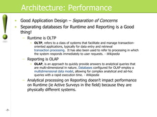 Architecture: Performance Good Application Design –  Separation of Concerns Separating databases for Runtime and Reporting is a Good thing! Runtime is OLTP OLTP , refers to a class of systems that facilitate and manage transaction-oriented applications, typically for data entry and retrieval  transaction processing .  It has also been used to refer to processing in which the system responds immediately to user requests.  - Wikipedia Reporting is OLAP OLAP , is an approach to quickly provide answers to analytical queries that are multi-dimensional in nature.  Databases  configured for OLAP employ a  multidimensional data model , allowing for complex analytical and ad-hoc queries with a rapid execution time.  - Wikipedia Analytical processing on Reporting doesn’t impact performance on Runtime (ie Active Surveys in the field) because they are physically different systems. - - 