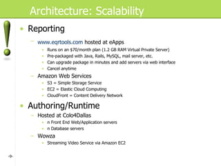 Architecture: Scalability Reporting www.eqrtools.com  hosted at eApps   Runs on an $70/month plan (1.2 GB RAM Virtual Private Server) Pre-packaged with Java, Rails, MySQL, mail server, etc. Can upgrade package in minutes and add servers via web interface Cancel anytime Amazon Web Services S3 = Simple Storage Service EC2 = Elastic Cloud Computing CloudFront = Content Delivery Network Authoring/Runtime Hosted at Colo4Dallas n Front End Web/Application servers n Database servers Wowza Streaming Video Service via Amazon EC2 - - 