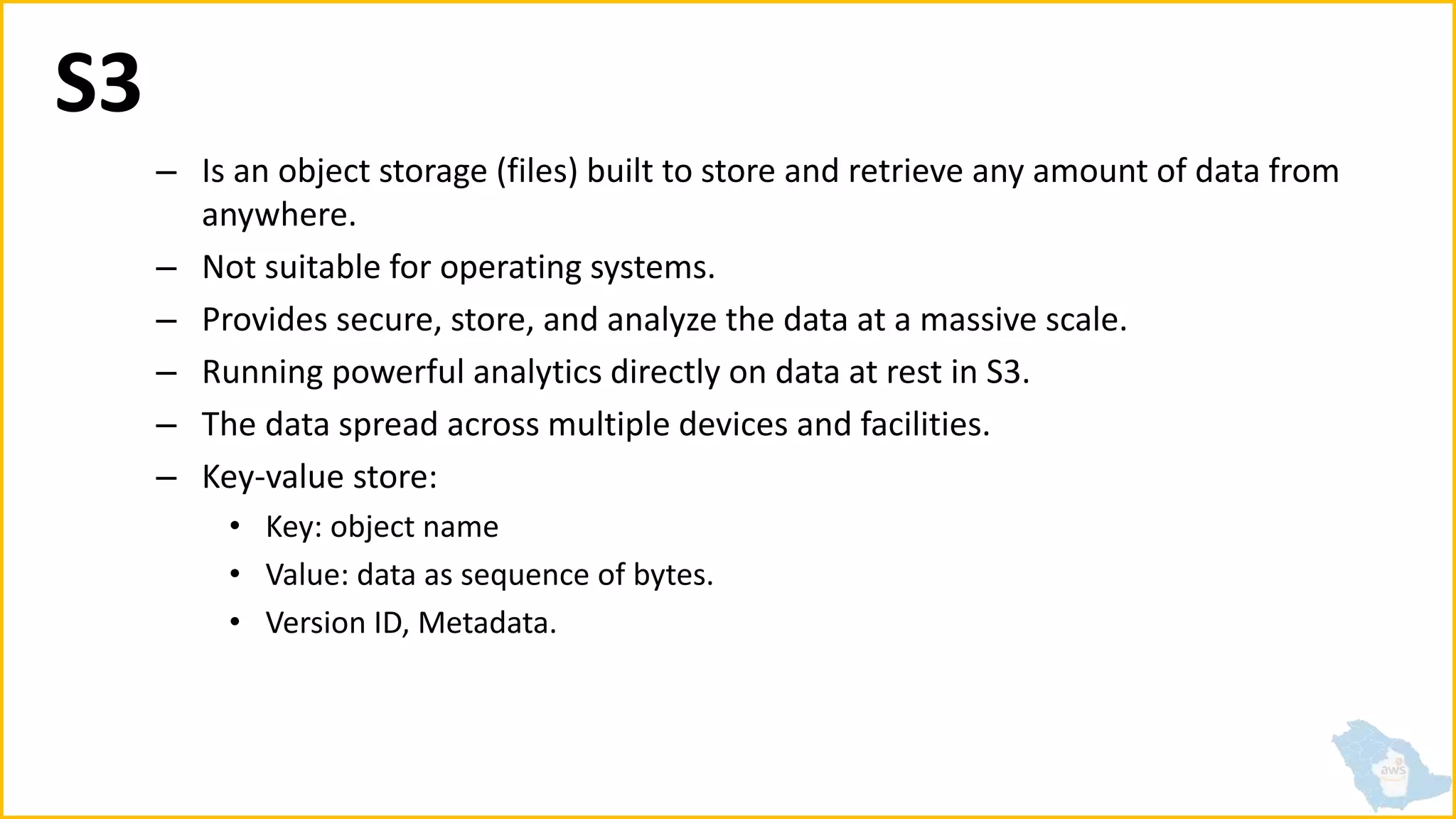 S3
– Is an object storage (files) built to store and retrieve any amount of data from
anywhere.
– Not suitable for operating systems.
– Provides secure, store, and analyze the data at a massive scale.
– Running powerful analytics directly on data at rest in S3.
– The data spread across multiple devices and facilities.
– Key-value store:
• Key: object name
• Value: data as sequence of bytes.
• Version ID, Metadata.
 
