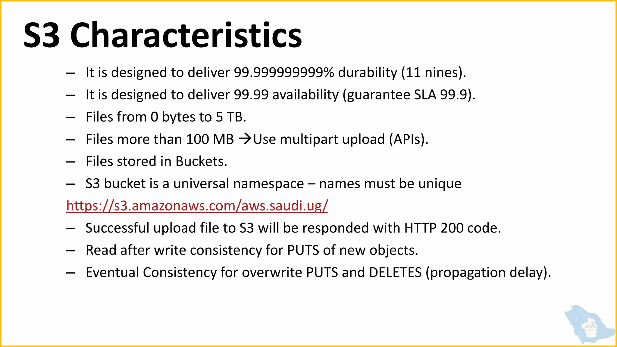 S3 Characteristics
– It is designed to deliver 99.999999999% durability (11 nines).
– It is designed to deliver 99.99 availability (guarantee SLA 99.9).
– Files from 0 bytes to 5 TB.
– Files more than 100 MB Use multipart upload (APIs).
– Files stored in Buckets.
– S3 bucket is a universal namespace – names must be unique
https://s3.amazonaws.com/aws.saudi.ug/
– Successful upload file to S3 will be responded with HTTP 200 code.
– Read after write consistency for PUTS of new objects.
– Eventual Consistency for overwrite PUTS and DELETES (propagation delay).
 