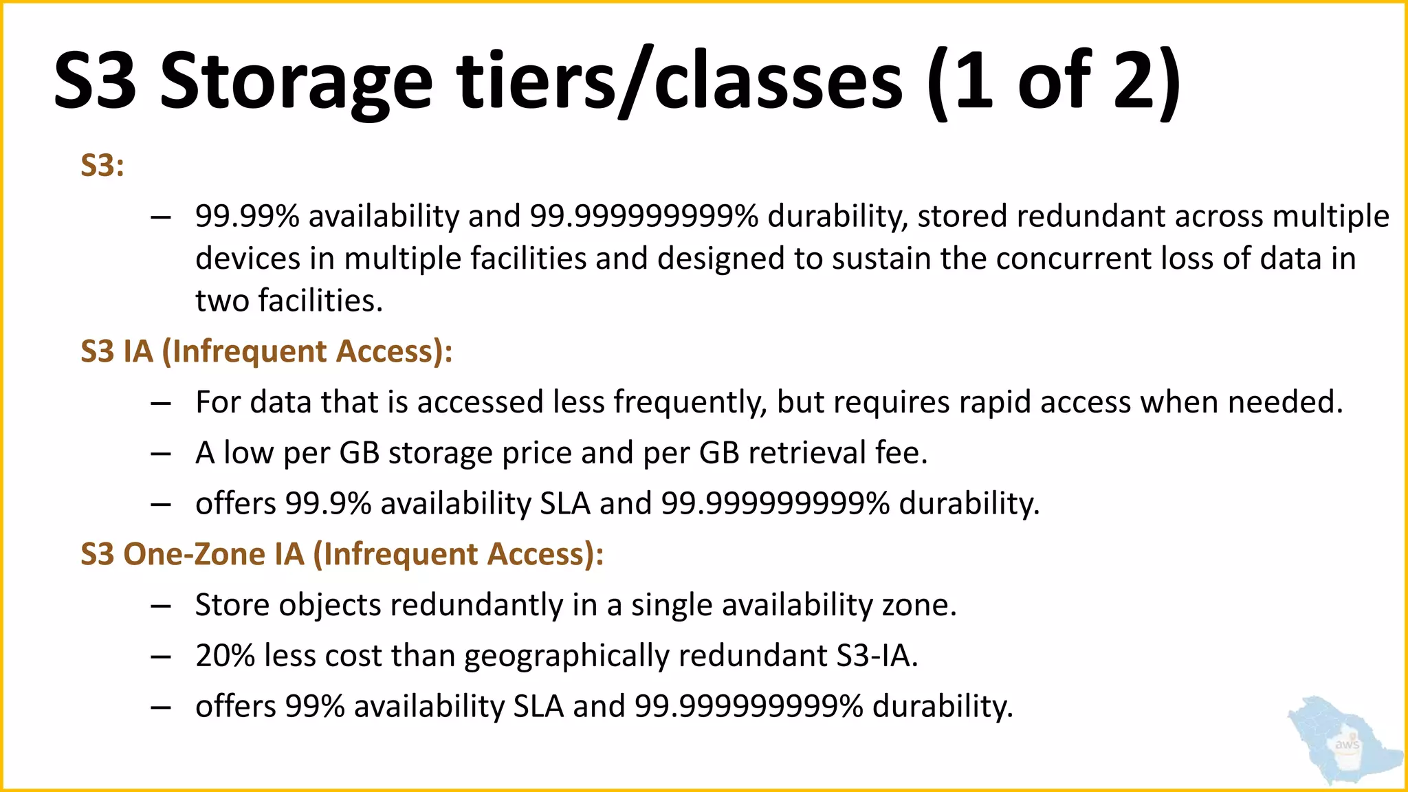S3 Storage tiers/classes (1 of 2)
S3:
– 99.99% availability and 99.999999999% durability, stored redundant across multiple
devices in multiple facilities and designed to sustain the concurrent loss of data in
two facilities.
S3 IA (Infrequent Access):
– For data that is accessed less frequently, but requires rapid access when needed.
– A low per GB storage price and per GB retrieval fee.
– offers 99.9% availability SLA and 99.999999999% durability.
S3 One-Zone IA (Infrequent Access):
– Store objects redundantly in a single availability zone.
– 20% less cost than geographically redundant S3-IA.
– offers 99% availability SLA and 99.999999999% durability.
 