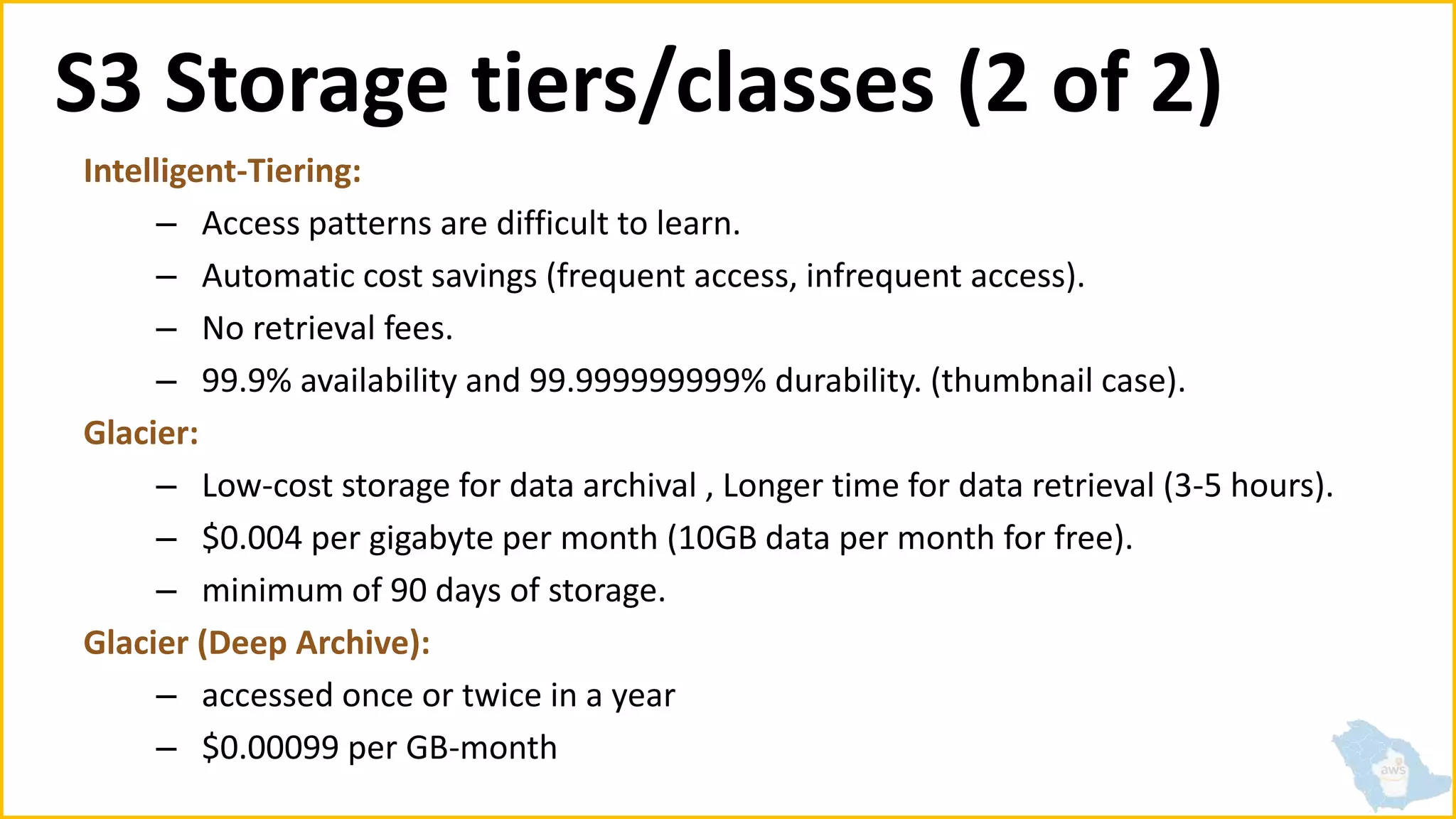 S3 Storage tiers/classes (2 of 2)
Intelligent-Tiering:
– Access patterns are difficult to learn.
– Automatic cost savings (frequent access, infrequent access).
– No retrieval fees.
– 99.9% availability and 99.999999999% durability. (thumbnail case).
Glacier:
– Low-cost storage for data archival , Longer time for data retrieval (3-5 hours).
– $0.004 per gigabyte per month (10GB data per month for free).
– minimum of 90 days of storage.
Glacier (Deep Archive):
– accessed once or twice in a year
– $0.00099 per GB-month
 
