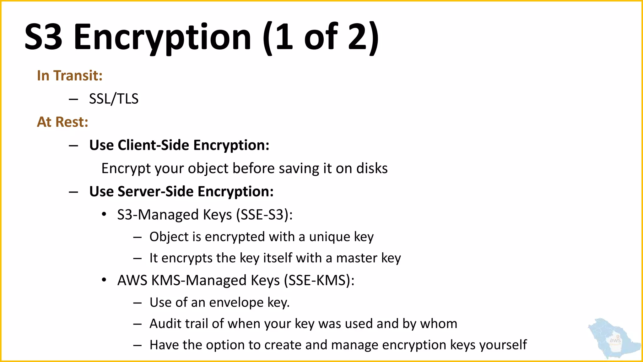 S3 Encryption (1 of 2)
In Transit:
– SSL/TLS
At Rest:
– Use Client-Side Encryption:
Encrypt your object before saving it on disks
– Use Server-Side Encryption:
• S3-Managed Keys (SSE-S3):
– Object is encrypted with a unique key
– It encrypts the key itself with a master key
• AWS KMS-Managed Keys (SSE-KMS):
– Use of an envelope key.
– Audit trail of when your key was used and by whom
– Have the option to create and manage encryption keys yourself
 