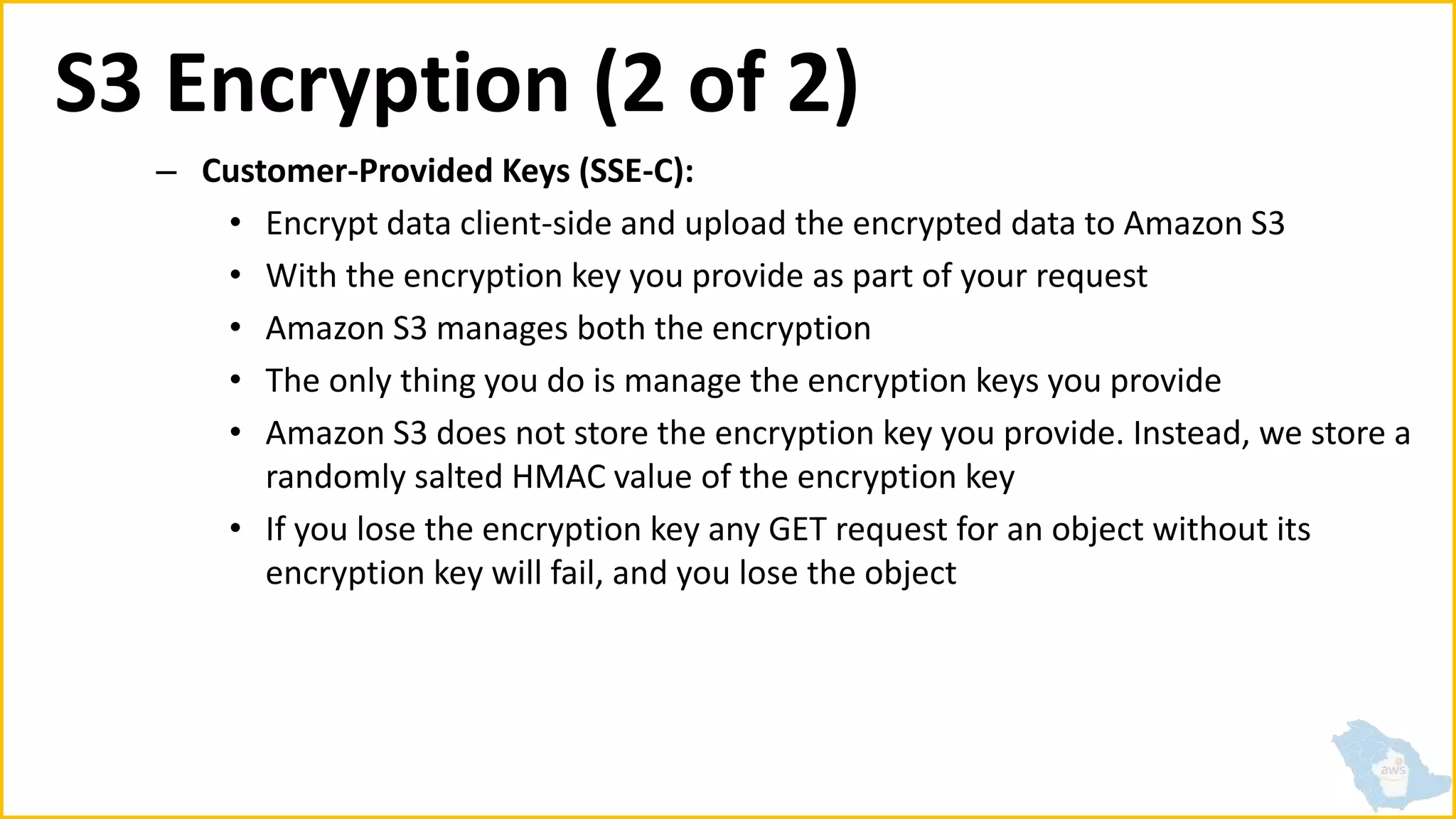 S3 Encryption (2 of 2)
– Customer-Provided Keys (SSE-C):
• Encrypt data client-side and upload the encrypted data to Amazon S3
• With the encryption key you provide as part of your request
• Amazon S3 manages both the encryption
• The only thing you do is manage the encryption keys you provide
• Amazon S3 does not store the encryption key you provide. Instead, we store a
randomly salted HMAC value of the encryption key
• If you lose the encryption key any GET request for an object without its
encryption key will fail, and you lose the object
 
