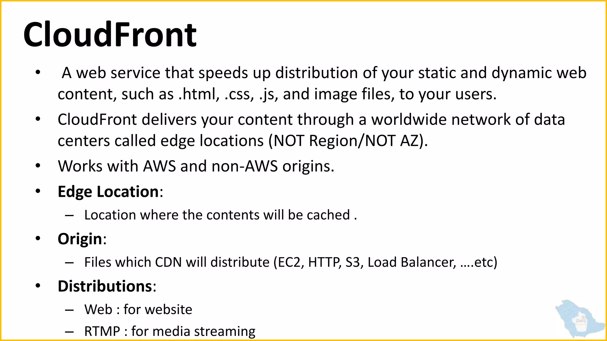 CloudFront
• A web service that speeds up distribution of your static and dynamic web
content, such as .html, .css, .js, and image files, to your users.
• CloudFront delivers your content through a worldwide network of data
centers called edge locations (NOT Region/NOT AZ).
• Works with AWS and non-AWS origins.
• Edge Location:
– Location where the contents will be cached .
• Origin:
– Files which CDN will distribute (EC2, HTTP, S3, Load Balancer, ….etc)
• Distributions:
– Web : for website
– RTMP : for media streaming
 