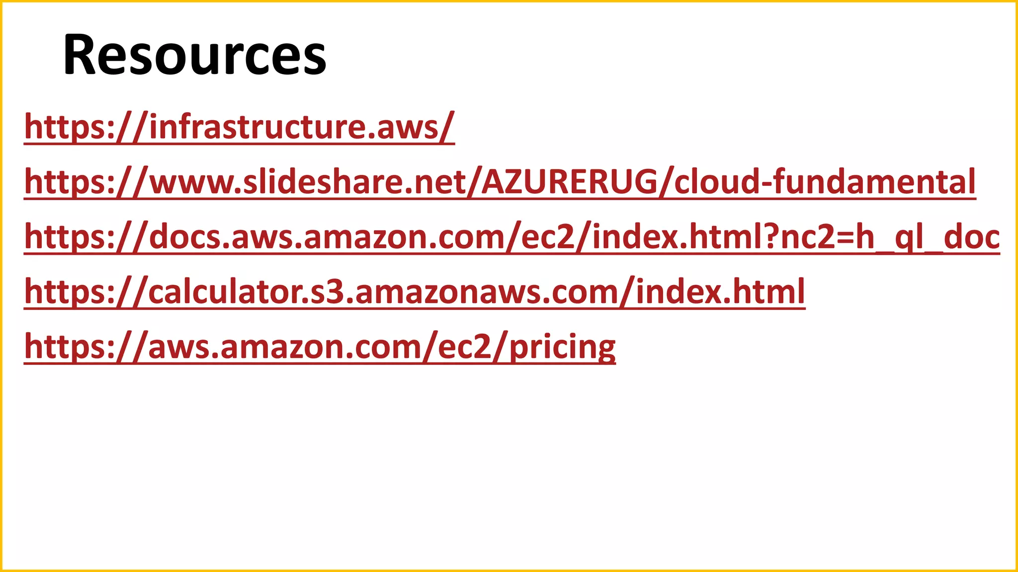 Resources
https://infrastructure.aws/
https://www.slideshare.net/AZURERUG/cloud-fundamental
https://docs.aws.amazon.com/ec2/index.html?nc2=h_ql_doc
https://calculator.s3.amazonaws.com/index.html
https://aws.amazon.com/ec2/pricing
 