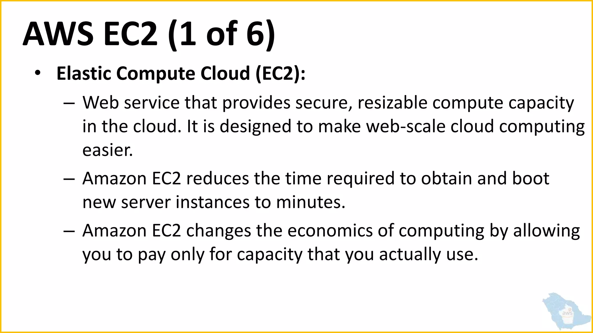 AWS EC2 (1 of 6)
• Elastic Compute Cloud (EC2):
– Web service that provides secure, resizable compute capacity
in the cloud. It is designed to make web-scale cloud computing
easier.
– Amazon EC2 reduces the time required to obtain and boot
new server instances to minutes.
– Amazon EC2 changes the economics of computing by allowing
you to pay only for capacity that you actually use.
 