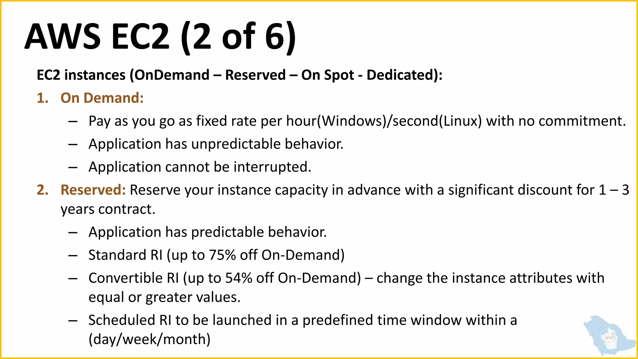 AWS EC2 (2 of 6)
EC2 instances (OnDemand – Reserved – On Spot - Dedicated):
1. On Demand:
– Pay as you go as fixed rate per hour(Windows)/second(Linux) with no commitment.
– Application has unpredictable behavior.
– Application cannot be interrupted.
2. Reserved: Reserve your instance capacity in advance with a significant discount for 1 – 3
years contract.
– Application has predictable behavior.
– Standard RI (up to 75% off On-Demand)
– Convertible RI (up to 54% off On-Demand) – change the instance attributes with
equal or greater values.
– Scheduled RI to be launched in a predefined time window within a
(day/week/month)
 