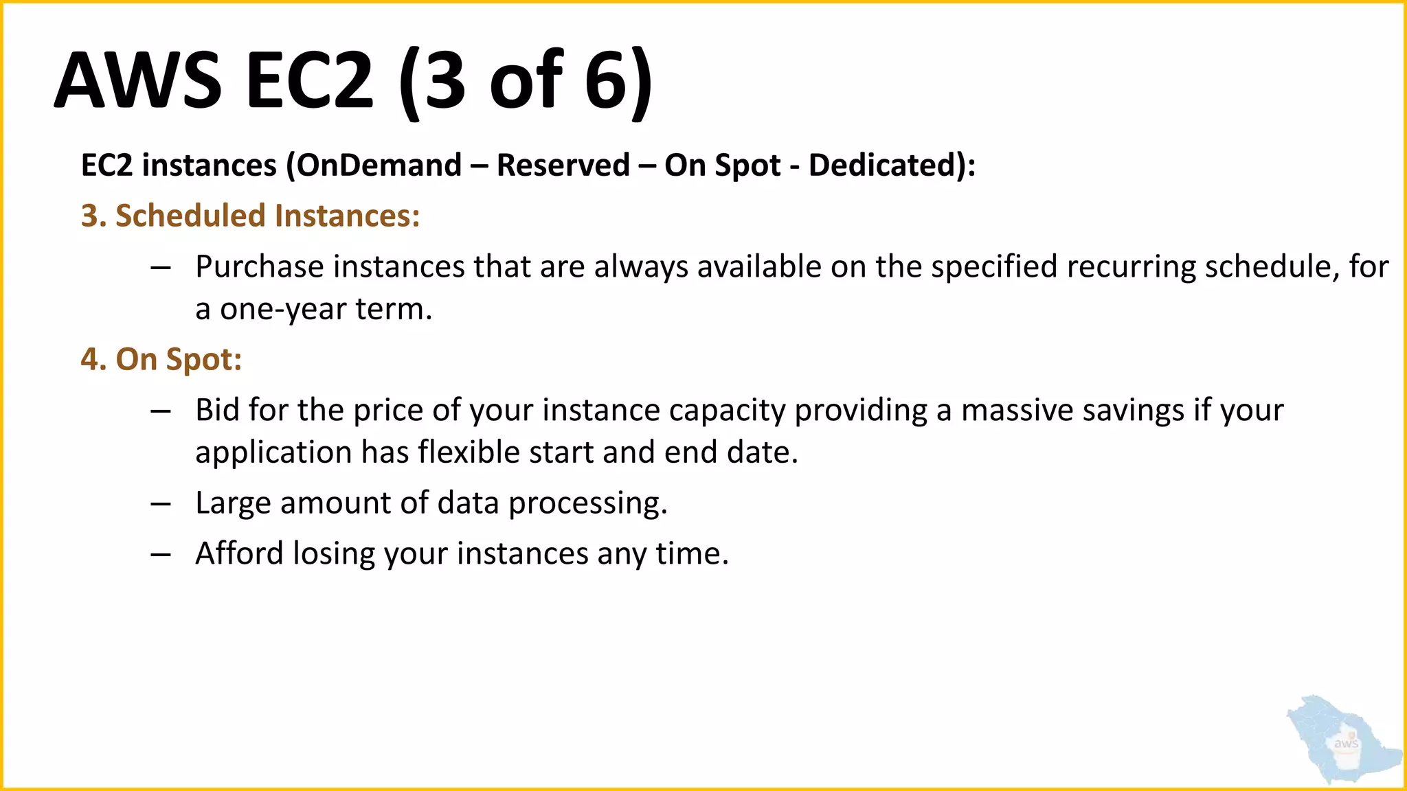 AWS EC2 (3 of 6)
EC2 instances (OnDemand – Reserved – On Spot - Dedicated):
3. Scheduled Instances:
– Purchase instances that are always available on the specified recurring schedule, for
a one-year term.
4. On Spot:
– Bid for the price of your instance capacity providing a massive savings if your
application has flexible start and end date.
– Large amount of data processing.
– Afford losing your instances any time.
 