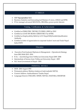  ERP-Sap operation Skill.
 Business Analytics and forecasting tool Xlminer, E views, LINGO and SPSS.
 IT for manager advanced MS-EXCEL, MS-Office, power point, Internet.
.
 Certified as FSMS/FSSC PRP ISO/TS 22002-1:2009 by DNV
 Certified as LEAN SIX SIGMA GREEN BELT by KPMG
 Certified as Employability Skills by LCCI Nepal SOQ Scottish Qualification
Authority
 Certified as letter of appreciation in corporate leaders’ meet and Trade Nepal
India EXPO
 Executive Post Graduate Diploma in Management – Operation & Strategy
from IMI, Delhi 2015- 2016
 B. Sc. – microbiology from Tribhuvan University-Nepal 2005- 2008
 Intermediate of Science from Tribhuvan University-Nepal - 2005
 SLC from Government of Nepal - 2001
 DOB : 20th August 1985
 Permanent address: Shishwa kattaiya-6 katti mahottri NEPAL
 Current Address: Aanbookhareni Tanahu Nepal
 Languages Known: ENGLISH, HINDI, NEPALI, MAITHILI, BHOJPURI
Training, Certifications & Achievements
Education
PERSONAL DETAILS
I T SKILLS
 