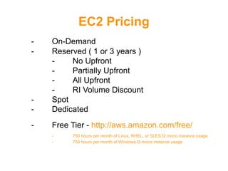 EC2 Pricing
- On-Demand
- Reserved ( 1 or 3 years )
- No Upfront
- Partially Upfront
- All Upfront
- RI Volume Discount
- Spot
- Dedicated
- Free Tier - http://aws.amazon.com/free/
- 750 hours per month of Linux, RHEL, or SLES t2.micro instance usage
- 750 hours per month of Windows t2.micro instance usage
 