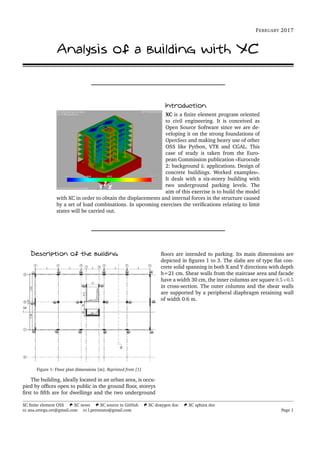 FEBRUARY 2017
Analysis of a building with XC
Introduction
XC is a ﬁnite element program oriented
to civil engineering. It is conceived as
Open Source Software since we are de-
veloping it on the strong foundations of
OpenSees and making heavy use of other
OSS like Python, VTK and CGAL. This
case of study is taken from the Euro-
pean Commission publication «Eurocode
2: background & applications. Design of
concrete buildings. Worked examples».
It deals with a six-storey building with
two underground parking levels. The
aim of this exercise is to build the model
with XC in order to obtain the displacements and internal forces in the structure caused
by a set of load combinations. In upcoming exercises the veriﬁcations relating to limit
states will be carried out.
Description of the building
Figure 1: Floor plan dimensions [m]. Reprinted from [1]
The building, ideally located in an urban area, is occu-
pied by ofﬁces open to public in the ground ﬂoor, storeys
ﬁrst to ﬁfth are for dwellings and the two underground
ﬂoors are intended to parking. Its main dimensions are
depicted in ﬁgures 1 to 3. The slabs are of type ﬂat con-
crete solid spanning in both X and Y directions with depth
h=21 cm. Shear walls from the staircase area and facade
have a width 30 cm, the inner columns are square 0.5×0.5
in cross-section. The outer columns and the shear walls
are supported by a peripheral diaphragm retaining wall
of width 0.6 m.
XC ﬁnite element OSS XC news XC source in GitHub XC doxygen doc XC sphinx doc
ana.ortega.ort@gmail.com l.pereztato@gmail.com Page 1
 